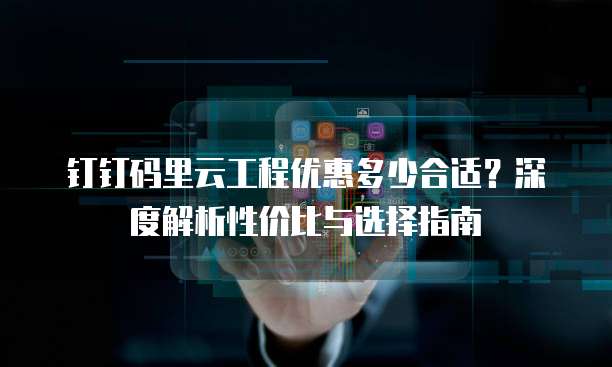 钉钉码里云工程优惠多少合适?深度解析性价比与选择指南