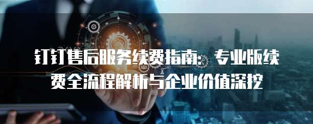 钉钉售后服务续费指南：专业版续费全流程解析与企业价值深挖