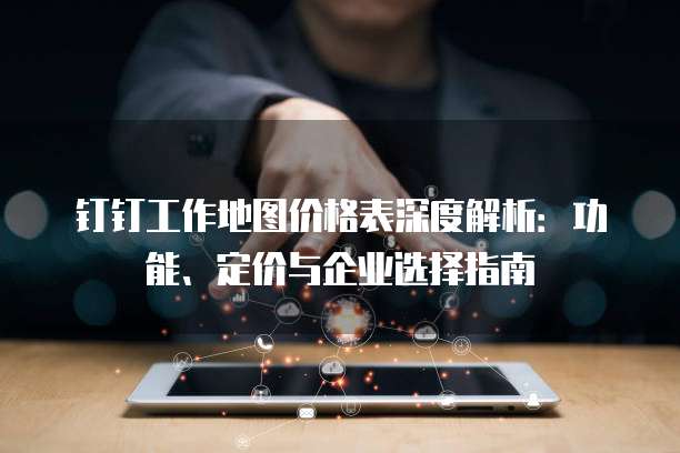 钉钉工作地图价格表深度解析：功能、定价与企业选择指南
