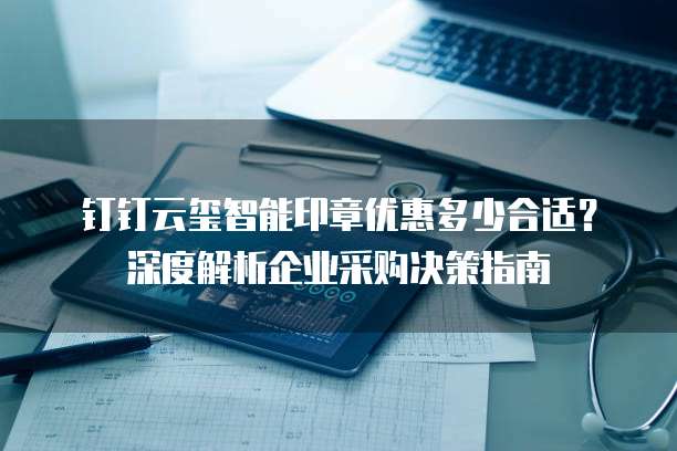 钉钉云玺智能印章优惠多少合适？深度解析企业采购决策指南