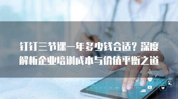 钉钉三节课一年多少钱合适?深度解析企业培训成本与价值平衡之道