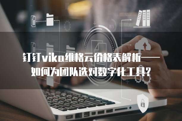 钉钉vika维格云价格表解析&mdash;&mdash;如何为团队选对数字化工具？ 