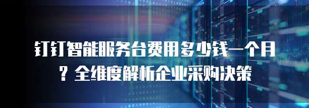钉钉智能服务台费用多少钱一个月?全维度解析企业采购决策