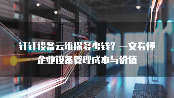 钉钉设备云维保多少钱?一文看懂企业设备管理成本与价值