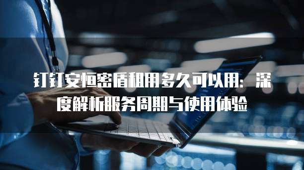 钉钉安恒密盾租用多久可以用:深度解析服务周期与使用体验