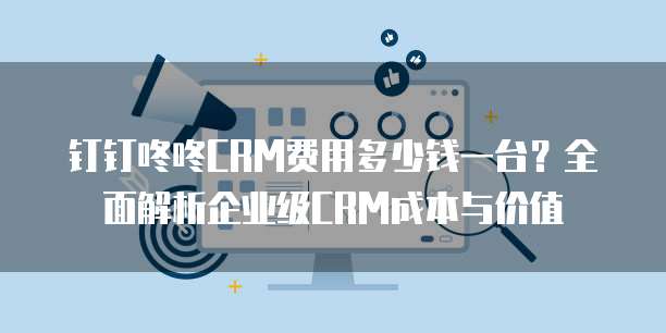 钉钉咚咚CRM费用多少钱一台？全面解析企业级CRM成本与价值