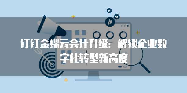 钉钉金蝶云会计升级：解锁企业数字化转型新高度