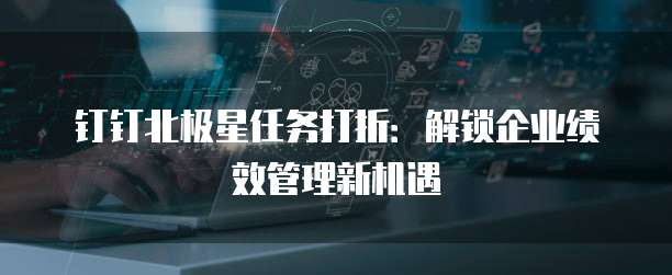 钉钉北极星任务打折:解锁企业绩效管理新机遇