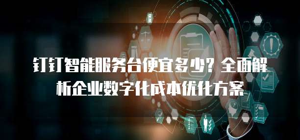 钉钉智能服务台便宜多少？全面解析企业数字化成本优化方案