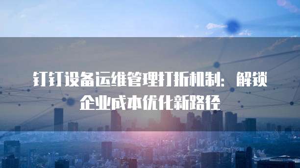 钉钉设备运维管理打折机制：解锁企业成本优化新路径