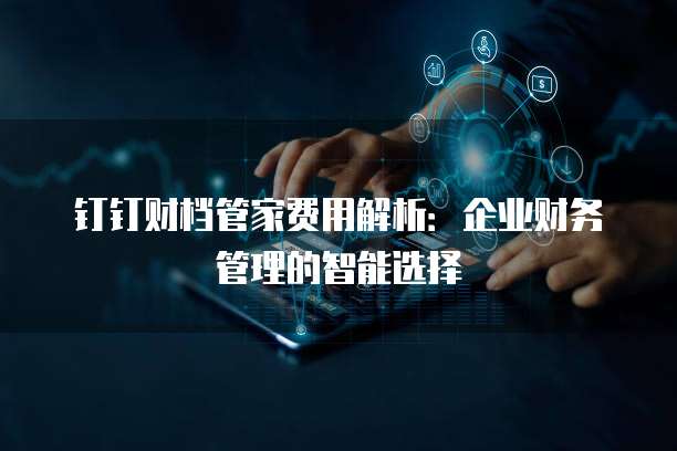 钉钉财档管家费用解析:企业财务管理的智能选择