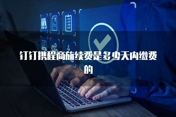 钉钉携程商旅续费是多少天内缴费的
