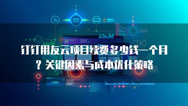 钉钉用友云项目续费多少钱一个月?关键因素与成本优化策略
