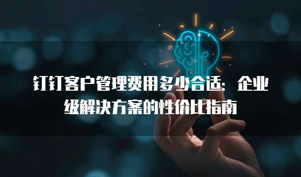 钉钉客户管理费用多少合适：企业级解决方案的性价比指南