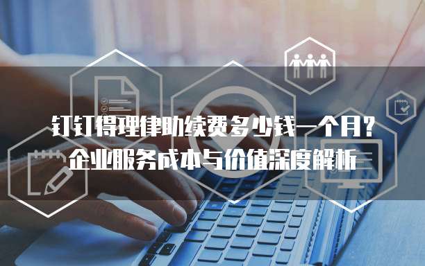 钉钉得理律助续费多少钱一个月?企业服务成本与价值深度解析