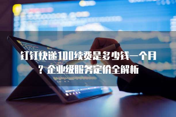 钉钉快递100续费是多少钱一个月?企业级服务定价全解析