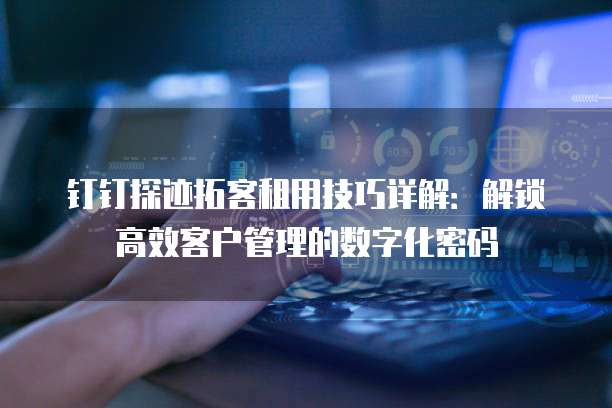钉钉探迹拓客租用技巧详解：解锁高效客户管理的数字化密码