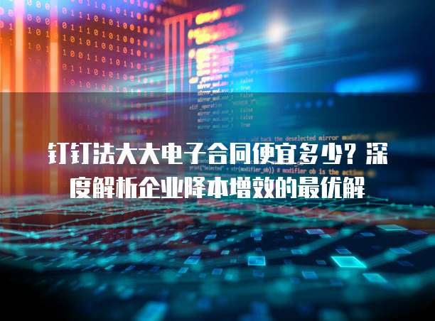 钉钉法大大电子合同便宜多少？深度解析企业降本增效的最优解