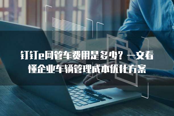 钉钉e网管车费用是多少?一文看懂企业车辆管理成本优化方案