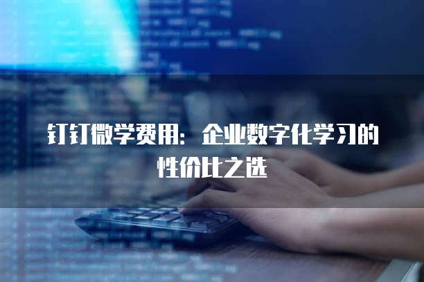 钉钉微学费用：企业数字化学习的性价比之选