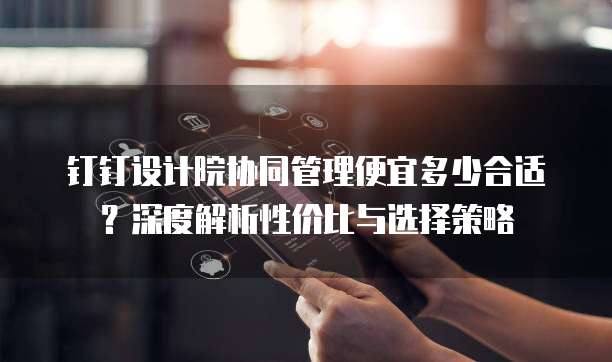 钉钉设计院协同管理便宜多少合适？深度解析性价比与选择策略