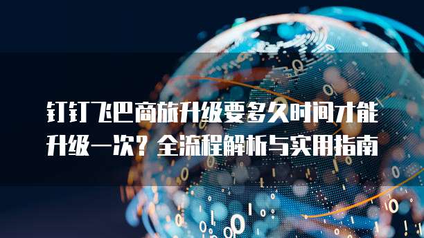 钉钉飞巴商旅升级要多久时间才能升级一次？全流程解析与实用指南