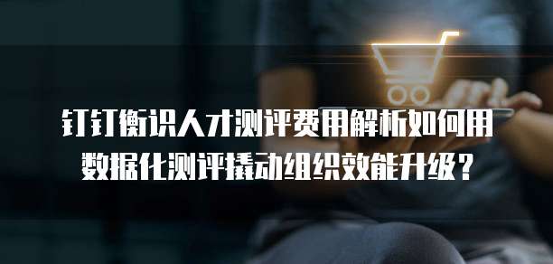 钉钉衡识人才测评费用解析如何用数据化测评撬动组织效能升级?