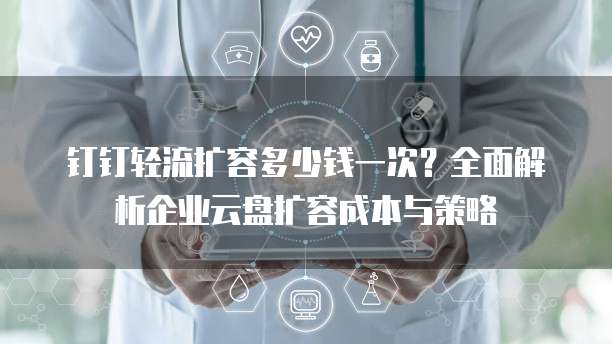 钉钉轻流扩容多少钱一次?全面解析企业云盘扩容成本与策略