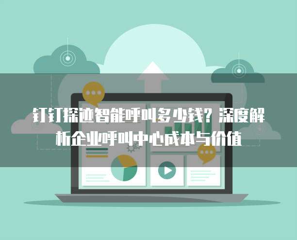 钉钉探迹智能呼叫多少钱？深度解析企业呼叫中心成本与价值