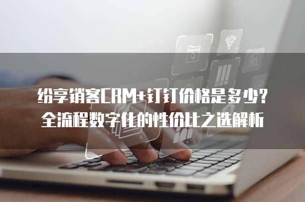 纷享销客CRM+钉钉价格是多少?全流程数字化的性价比之选解析