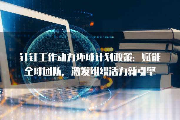 钉钉工作动力环球计划政策：赋能全球团队，激发组织活力新引擎