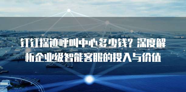 钉钉探迹呼叫中心多少钱？深度解析企业级智能客服的投入与价值