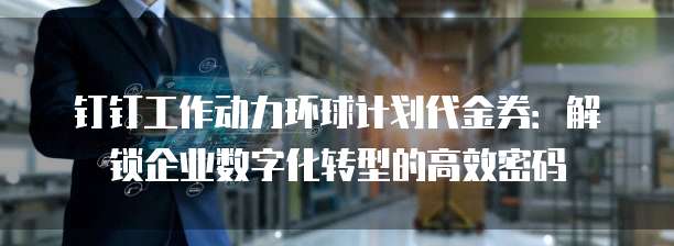 钉钉工作动力环球计划代金券:解锁企业数字化转型的高效密码