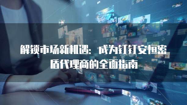 解锁市场新机遇：成为钉钉安恒密盾代理商的全面指南