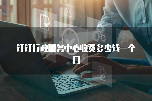 钉钉行政服务中心收费多少钱一个月