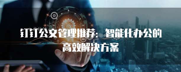 钉钉公文管理推荐：智能化办公的高效解决方案