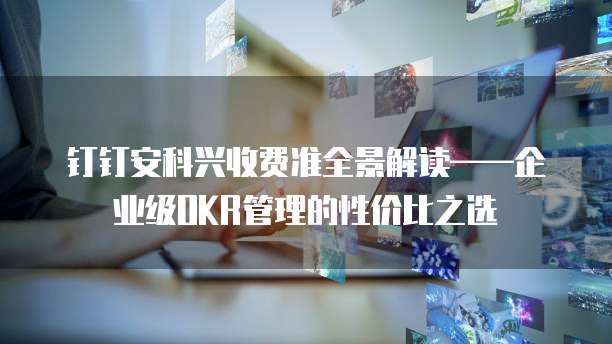 钉钉安科兴收费准全景解读&mdash;&mdash;企业级OKR管理的性价比之选  