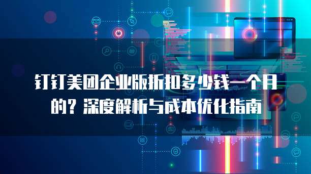 钉钉美团企业版折扣多少钱一个月的?深度解析与成本优化指南