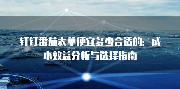 钉钉番茄表单便宜多少合适的：成本效益分析与选择指南