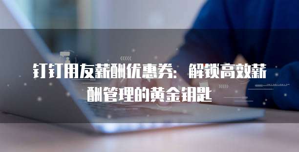 钉钉用友薪酬优惠券：解锁高效薪酬管理的黄金钥匙