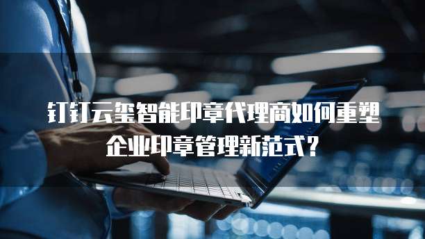 钉钉云玺智能印章代理商如何重塑企业印章管理新范式？