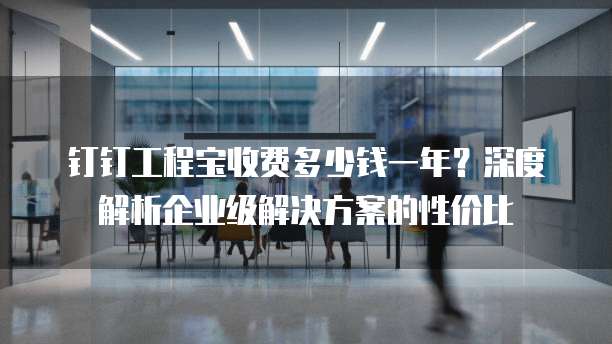 钉钉工程宝收费多少钱一年?深度解析企业级解决方案的性价比
