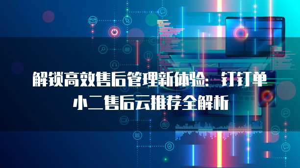 解锁高效售后管理新体验：钉钉单小二售后云推荐全解析