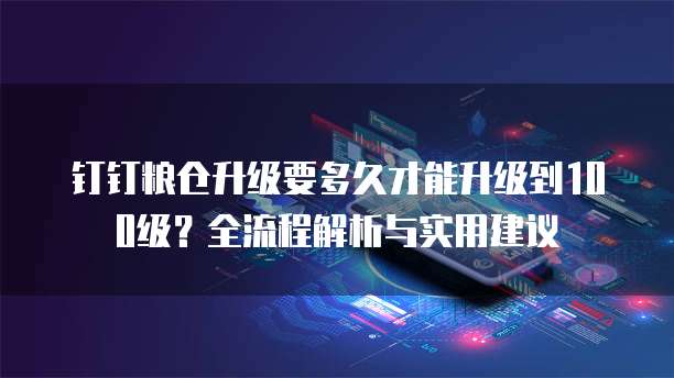 钉钉粮仓升级要多久才能升级到100级?全流程解析与实用建议