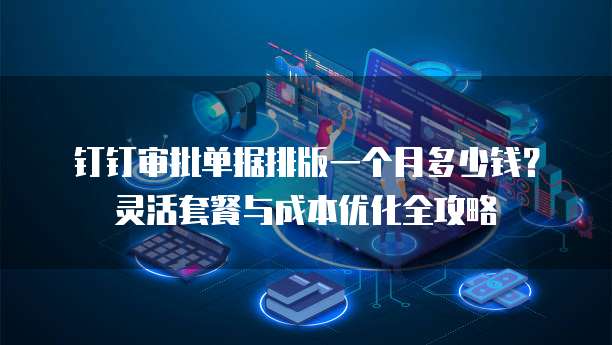 钉钉审批单据排版一个月多少钱?灵活套餐与成本优化全攻略