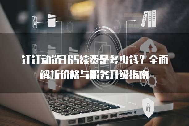 钉钉动销365续费是多少钱?全面解析价格与服务升级指南