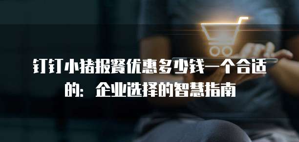 钉钉小猪报餐优惠多少钱一个合适的:企业选择的智慧指南