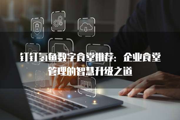 钉钉氢鱼数字食堂推荐：企业食堂管理的智慧升级之道