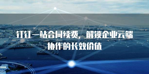 钉钉一站合同续费，解锁企业云端协作的长效价值 
