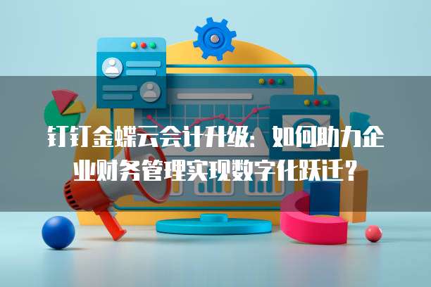 钉钉金蝶云会计升级:如何助力企业财务管理实现数字化跃迁?